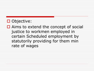  Objective:
 Aims to extend the concept of social
justice to workmen employed in
certain Scheduled employment by
statutorily providing for them min
rate of wages
 