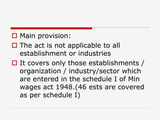  Main provision:
 The act is not applicable to all
establishment or industries
 It covers only those establishments /
organization / industry/sector which
are entered in the schedule I of Min
wages act 1948.(46 ests are covered
as per schedule I)
 