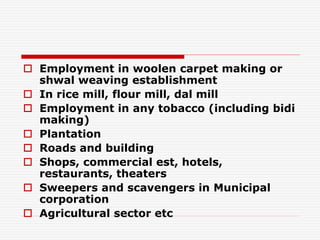  Employment in woolen carpet making or
shwal weaving establishment
 In rice mill, flour mill, dal mill
 Employment in any tobacco (including bidi
making)
 Plantation
 Roads and building
 Shops, commercial est, hotels,
restaurants, theaters
 Sweepers and scavengers in Municipal
corporation
 Agricultural sector etc
 