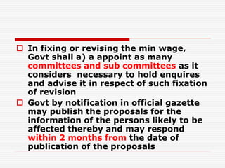  In fixing or revising the min wage,
Govt shall a) a appoint as many
committees and sub committees as it
considers necessary to hold enquires
and advise it in respect of such fixation
of revision
 Govt by notification in official gazette
may publish the proposals for the
information of the persons likely to be
affected thereby and may respond
within 2 months from the date of
publication of the proposals
 