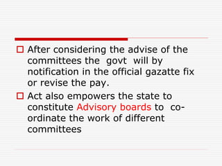  After considering the advise of the
committees the govt will by
notification in the official gazatte fix
or revise the pay.
 Act also empowers the state to
constitute Advisory boards to co-
ordinate the work of different
committees
 