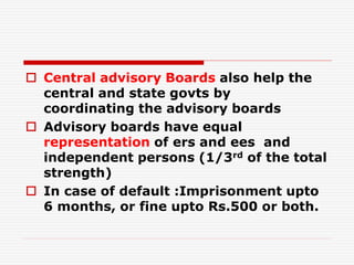  Central advisory Boards also help the
central and state govts by
coordinating the advisory boards
 Advisory boards have equal
representation of ers and ees and
independent persons (1/3rd of the total
strength)
 In case of default :Imprisonment upto
6 months, or fine upto Rs.500 or both.
 