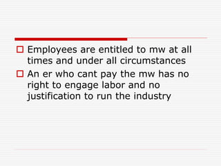  Employees are entitled to mw at all
times and under all circumstances
 An er who cant pay the mw has no
right to engage labor and no
justification to run the industry
 