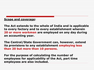 Scope and coverage:
The Act extends to the whole of India and is applicable
to every factory and to every establishment wherein
20 or more workmen are employed on any day during
an accounting year.
The Central/State Government can, however, extend
its provisions to any establishment employing less
than 20 but more than 10 persons.
For the purpose of calculating the number of
employees for applicability of the Act, part time
employees are also included.
 
