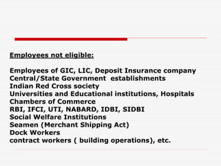 Employees not eligible:
Employees of GIC, LIC, Deposit Insurance company
Central/State Government establishments
Indian Red Cross society
Universities and Educational institutions, Hospitals
Chambers of Commerce
RBI, IFCI, UTI, NABARD, IDBI, SIDBI
Social Welfare Institutions
Seamen (Merchant Shipping Act)
Dock Workers
contract workers ( building operations), etc.
 