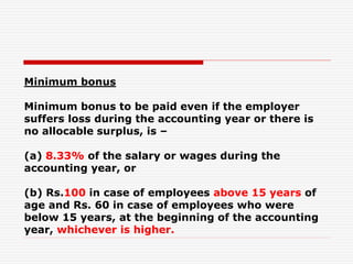 Minimum bonus
Minimum bonus to be paid even if the employer
suffers loss during the accounting year or there is
no allocable surplus, is –
(a) 8.33% of the salary or wages during the
accounting year, or
(b) Rs.100 in case of employees above 15 years of
age and Rs. 60 in case of employees who were
below 15 years, at the beginning of the accounting
year, whichever is higher.
 