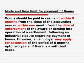 Mode and time limit for payment of Bonus
Bonus should be paid in cash and within 8
months from the close of the accounting
year or within one month from the date of
enforcement of the award or coming into
operation of a settlement, following an
industrial dispute regarding payment of
bonus. However, an employer may apply
for extension of the period of 8 months
upto two years, if there is a sufficient
cause.
 