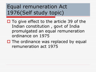 Equal remuneration Act
1976(Self study topic)
 To give effect to the article 39 of the
Indian constitution , govt of India
promulgated an equal remuneration
ordinance on 1975
 The ordinance was replaced by equal
remuneration act 1975
 