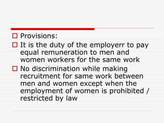  Provisions:
 It is the duty of the employerr to pay
equal remuneration to men and
women workers for the same work
 No discrimination while making
recruitment for same work between
men and women except when the
employment of women is prohibited /
restricted by law
 