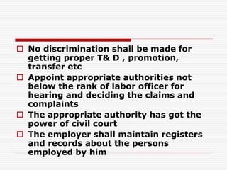  No discrimination shall be made for
getting proper T& D , promotion,
transfer etc
 Appoint appropriate authorities not
below the rank of labor officer for
hearing and deciding the claims and
complaints
 The appropriate authority has got the
power of civil court
 The employer shall maintain registers
and records about the persons
employed by him
 