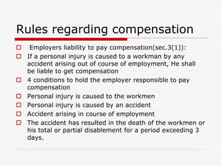 Rules regarding compensation
 Employers liability to pay compensation(sec.3(1)):
 If a personal injury is caused to a workman by any
accident arising out of course of employment, He shall
be liable to get compensation
 4 conditions to hold the employer responsible to pay
compensation
 Personal injury is caused to the workmen
 Personal injury is caused by an accident
 Accident arising in course of employment
 The accident has resulted in the death of the workmen or
his total or partial disablement for a period exceeding 3
days.
 