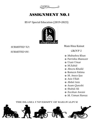 BS 6th Special Education (2019-2023)
SUBMITTED TO:
GROUP 2
o Mubashra Khan
o Parvisha Manzoor
o Uzair Umar
o M.Zahid
o Abeera Khaild
o Rameen Fatima
o M. Anees Ijaz
o Aziz Ullah
o Abdul Aziz
o Azam Qureshi
o Shahid Ali
o Zeeshan Awaisi
o M. Usman Nawaz
Mam Hina Kainat
ASSIGNMENT NO.1
SUBMITTED BY:
THE ISLAMIA UNIVERSITY OF BAHAWALPUR
 