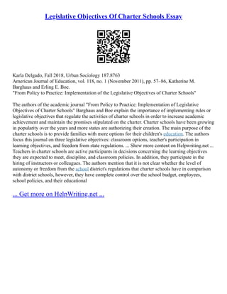 Legislative Objectives Of Charter Schools Essay
Karla Delgado, Fall 2018, Urban Sociology 187.8763
American Journal of Education, vol. 118, no. 1 (November 2011), pp. 57–86, Katherine M.
Barghaus and Erling E. Boe.
"From Policy to Practice: Implementation of the Legislative Objectives of Charter Schools"
The authors of the academic journal "From Policy to Practice: Implementation of Legislative
Objectives of Charter Schools" Barghaus and Boe explain the importance of implementing rules or
legislative objectives that regulate the activities of charter schools in order to increase academic
achievement and maintain the promises stipulated on the charter. Charter schools have been growing
in popularity over the years and more states are authorizing their creation. The main purpose of the
charter schools is to provide families with more options for their children's education. The authors
focus this journal on three legislative objectives: classroom options, teacher's participation in
learning objectives, and freedom from state regulations. ... Show more content on Helpwriting.net ...
Teachers in charter schools are active participants in decisions concerning the learning objectives
they are expected to meet, discipline, and classroom policies. In addition, they participate in the
hiring of instructors or colleagues. The authors mention that it is not clear whether the level of
autonomy or freedom from the school district's regulations that charter schools have in comparison
with district schools, however, they have complete control over the school budget, employees,
school policies, and their educational
... Get more on HelpWriting.net ...
 