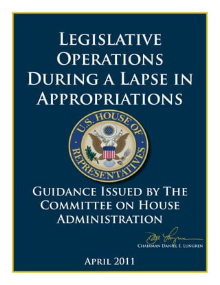 Legislative
   Operations
During a Lapse in
 Appropriations




Guidance Issued by The
 Committee on House
   Administration

                    Chairman Daniel E. Lungren



       April 2011
 