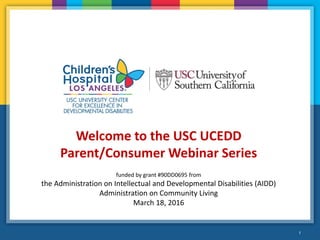 1
Welcome to the USC UCEDD
Parent/Consumer Webinar Series
funded by grant #90DD0695 from
the Administration on Intellectual and Developmental Disabilities (AIDD)
Administration on Community Living
March 18, 2016
 
