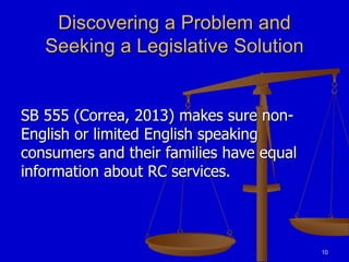 10
Discovering a Problem and
Seeking a Legislative Solution
SB 555 (Correa, 2013) makes sure non-
English or limited English speaking
consumers and their families have equal
information about RC services.
 