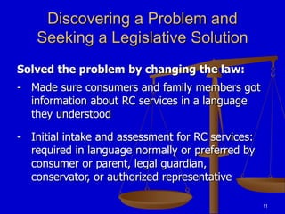 11
Discovering a Problem and
Seeking a Legislative Solution
Solved the problem by changing the law:
- Made sure consumers and family members got
information about RC services in a language
they understood
- Initial intake and assessment for RC services:
required in language normally or preferred by
consumer or parent, legal guardian,
conservator, or authorized representative
 