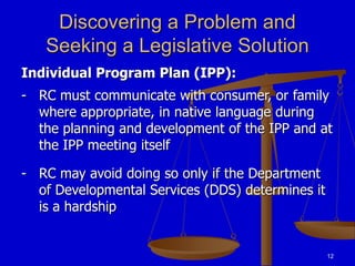 12
Discovering a Problem and
Seeking a Legislative Solution
Individual Program Plan (IPP):
- RC must communicate with consumer, or family
where appropriate, in native language during
the planning and development of the IPP and at
the IPP meeting itself
- RC may avoid doing so only if the Department
of Developmental Services (DDS) determines it
is a hardship
 