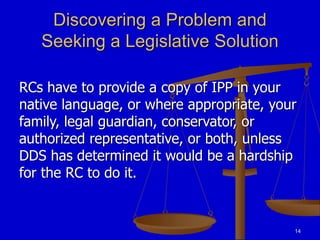 14
Discovering a Problem and
Seeking a Legislative Solution
RCs have to provide a copy of IPP in your
native language, or where appropriate, your
family, legal guardian, conservator, or
authorized representative, or both, unless
DDS has determined it would be a hardship
for the RC to do it.
 