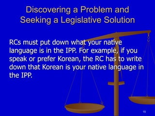 15
Discovering a Problem and
Seeking a Legislative Solution
RCs must put down what your native
language is in the IPP. For example, if you
speak or prefer Korean, the RC has to write
down that Korean is your native language in
the IPP.
 