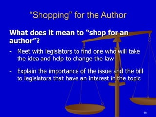 16
“Shopping” for the Author
What does it mean to “shop for an
author”?
- Meet with legislators to find one who will take
the idea and help to change the law
- Explain the importance of the issue and the bill
to legislators that have an interest in the topic
 