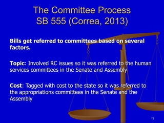 19
The Committee Process
SB 555 (Correa, 2013)
Bills get referred to committees based on several
factors.
Topic: Involved RC issues so it was referred to the human
services committees in the Senate and Assembly
Cost: Tagged with cost to the state so it was referred to
the appropriations committees in the Senate and the
Assembly
 