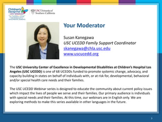 2
Your Moderator
2
Susan Kanegawa
USC UCEDD Family Support Coordinator
skanegawa@chla.usc.edu
www.uscucedd.org
The USC University Center of Excellence in Developmental Disabilities at Children’s Hospital Los
Angeles (USC UCEDD) is one of 68 UCEDDs funded to promote systemic change, advocacy, and
capacity building in states on behalf of individuals with, or at risk for, developmental, behavioral
and/or special health care needs and their families.
The USC UCEDD Webinar series is designed to educate the community about current policy issues
which impact the lives of people we serve and their families. Our primary audience is individuals
with special needs and their families. At this time, our webinars are in English only. We are
exploring methods to make this series available in other languages in the future.
 