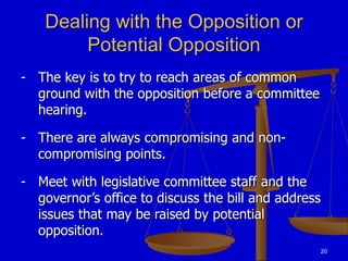 20
Dealing with the Opposition or
Potential Opposition
- The key is to try to reach areas of common
ground with the opposition before a committee
hearing.
- There are always compromising and non-
compromising points.
- Meet with legislative committee staff and the
governor’s office to discuss the bill and address
issues that may be raised by potential
opposition.
 