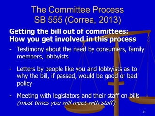 21
The Committee Process
SB 555 (Correa, 2013)
Getting the bill out of committees:
How you get involved in this process
- Testimony about the need by consumers, family
members, lobbyists
- Letters by people like you and lobbyists as to
why the bill, if passed, would be good or bad
policy
- Meeting with legislators and their staff on bills
(most times you will meet with staff)
 