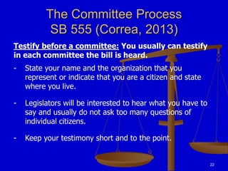 22
The Committee Process
SB 555 (Correa, 2013)
Testify before a committee: You usually can testify
in each committee the bill is heard.
- State your name and the organization that you
represent or indicate that you are a citizen and state
where you live.
- Legislators will be interested to hear what you have to
say and usually do not ask too many questions of
individual citizens.
- Keep your testimony short and to the point.
 