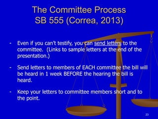 23
The Committee Process
SB 555 (Correa, 2013)
- Even if you can’t testify, you can send letters to the
committee. (Links to sample letters at the end of the
presentation.)
- Send letters to members of EACH committee the bill will
be heard in 1 week BEFORE the hearing the bill is
heard.
- Keep your letters to committee members short and to
the point.
 