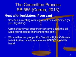 24
The Committee Process
SB 555 (Correa, 2013)
Meet with legislators if you can!
- Schedule a meeting with legislators on a committee (or
your legislator).
- Communicate your support or concerns about the bill.
Keep your message short and to the point.
- Work with other groups, like Disability Rights California,
to talk to the committee members BEFORE the bill is
heard.
 