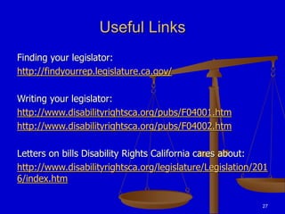 27
Useful Links
Finding your legislator:
http://findyourrep.legislature.ca.gov/
Writing your legislator:
http://www.disabilityrightsca.org/pubs/F04001.htm
http://www.disabilityrightsca.org/pubs/F04002.htm
Letters on bills Disability Rights California cares about:
http://www.disabilityrightsca.org/legislature/Legislation/201
6/index.htm
 