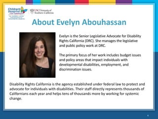 6
About Evelyn Abouhassan
Evelyn is the Senior Legislative Advocate for Disability
Rights California (DRC). She manages the legislative
and public policy work at DRC.
The primary focus of her work includes budget issues
and policy areas that impact individuals with
developmental disabilities, employment, and
discrimination issues.
Disability Rights California is the agency established under federal law to protect and
advocate for individuals with disabilities. Their staff directly represents thousands of
Californians each year and helps tens of thousands more by working for systemic
change.
 