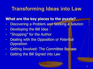 8
Transforming Ideas into Law
What are the key pieces to the puzzle?
- Discovering a Problem and Seeking a Solution
- Developing the Bill Idea
- “Shopping” for the Author
- Dealing with the Opposition or Potential
Opposition
- Getting Involved: The Committee Process
- Getting the Bill Signed into Law
 