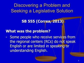 9
Discovering a Problem and
Seeking a Legislative Solution
SB 555 (Correa, 2013)
What was the problem?
- Some people who receive services from
the regional centers (RCs) do not speak
English or are limited in speaking or
understanding English.
 
