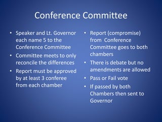 Conference Committee
• Speaker and Lt. Governor
each name 5 to the
Conference Committee
• Committee meets to only
reconcile the differences
• Report must be approved
by at least 3 conferee
from each chamber
• Report (compromise)
from Conference
Committee goes to both
chambers
• There is debate but no
amendments are allowed
• Pass or Fail vote
• If passed by both
Chambers then sent to
Governor
 
