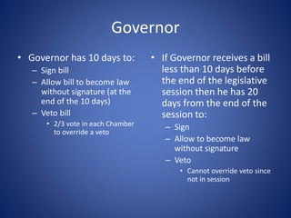 Governor
• Governor has 10 days to:
– Sign bill
– Allow bill to become law
without signature (at the
end of the 10 days)
– Veto bill
• 2/3 vote in each Chamber
to override a veto
• If Governor receives a bill
less than 10 days before
the end of the legislative
session then he has 20
days from the end of the
session to:
– Sign
– Allow to become law
without signature
– Veto
• Cannot override veto since
not in session
 