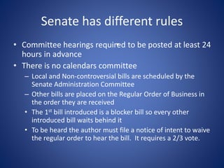 Senate has different rules
• Committee hearings required to be posted at least 24
hours in advance
• There is no calendars committee
– Local and Non-controversial bills are scheduled by the
Senate Administration Committee
– Other bills are placed on the Regular Order of Business in
the order they are received
• The 1st bill introduced is a blocker bill so every other
introduced bill waits behind it
• To be heard the author must file a notice of intent to waive
the regular order to hear the bill. It requires a 2/3 vote.
•
 