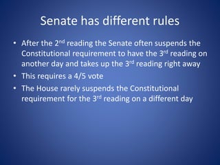Senate has different rules
• After the 2nd reading the Senate often suspends the
Constitutional requirement to have the 3rd reading on
another day and takes up the 3rd reading right away
• This requires a 4/5 vote
• The House rarely suspends the Constitutional
requirement for the 3rd reading on a different day
 