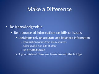 Make a Difference
• Be Knowledgeable
• Be a source of information on bills or issues
• Legislators rely on accurate and balanced information
– Information comes from many sources
– Some is only one side of story
– Be a trusted source
• If you mislead then you have burned the bridge
 