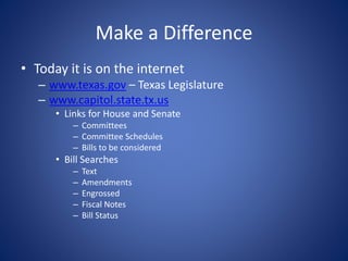Make a Difference
• Today it is on the internet
– www.texas.gov – Texas Legislature
– www.capitol.state.tx.us
• Links for House and Senate
– Committees
– Committee Schedules
– Bills to be considered
• Bill Searches
– Text
– Amendments
– Engrossed
– Fiscal Notes
– Bill Status
 