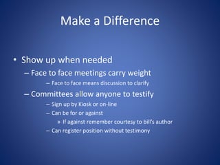 Make a Difference
• Show up when needed
– Face to face meetings carry weight
– Face to face means discussion to clarify
– Committees allow anyone to testify
– Sign up by Kiosk or on-line
– Can be for or against
» If against remember courtesy to bill’s author
– Can register position without testimony
 