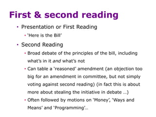 First & second reading
• Presentation or First Reading
• ‘Here is the Bill’
• Second Reading
• Broad debate of the principles of the bill, including
what’s in it and what’s not
• Can table a ‘reasoned’ amendment (an objection too
big for an amendment in committee, but not simply
voting against second reading) (in fact this is about
more about stealing the initiative in debate …)
• Often followed by motions on ‘Money’, ‘Ways and
Means’ and ‘Programming’…
 
