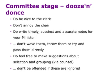 Committee stage – dooze‘n’
donce
• Do be nice to the clerk
• Don’t annoy the chair
• Do write timely, succinct and accurate notes for
your Minister
• … don’t wave them, throw them or try and
pass them directly
• Do feel free to make suggestions about
selection and grouping (via counsel)
• … don’t be offended if these are ignored
 