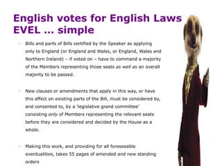 English votes for English Laws
EVEL … simple
◦ Bills and parts of Bills certified by the Speaker as applying
only to England (or England and Wales, or England, Wales and
Northern Ireland) – if voted on – have to command a majority
of the Members representing those seats as well as an overall
majority to be passed.
◦ New clauses or amendments that apply in this way, or have
this effect on existing parts of the Bill, must be considered by,
and consented to, by a ‘legislative grand committee’
consisting only of Members representing the relevant seats
before they are considered and decided by the House as a
whole.
◦ Making this work, and providing for all foreseeable
eventualities, takes 55 pages of amended and new standing
orders
 