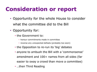Consideration or report
• Opportunity for the whole House to consider
what the committee did to the Bill
• Opportunity for:
• the Government to:
• honour commitments made in committee
• reverse any unexpected defeats (probably too soon)
• the Opposition to re-run its ‘big’ debates
• anyone to ambush the Bill with a ‘commonsense’
amendment and 100+ names from all sides (far
easier to sway a crowd than move a committee)
• …then Third Reading
 