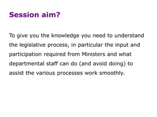 Session aim?
To give you the knowledge you need to understand
the legislative process, in particular the input and
participation required from Ministers and what
departmental staff can do (and avoid doing) to
assist the various processes work smoothly.
 