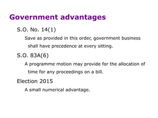 Government advantages
S.O. No. 14(1)
Save as provided in this order, government business
shall have precedence at every sitting.
S.O. 83A(6)
A programme motion may provide for the allocation of
time for any proceedings on a bill.
Election 2015
A small numerical advantage.
 