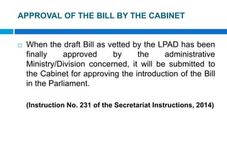 APPROVAL OF THE BILL BY THE CABINET
 When the draft Bill as vetted by the LPAD has been
finally approved by the administrative
Ministry/Division concerned, it will be submitted to
the Cabinet for approving the introduction of the Bill
in the Parliament.
(Instruction No. 231 of the Secretariat Instructions, 2014)
 